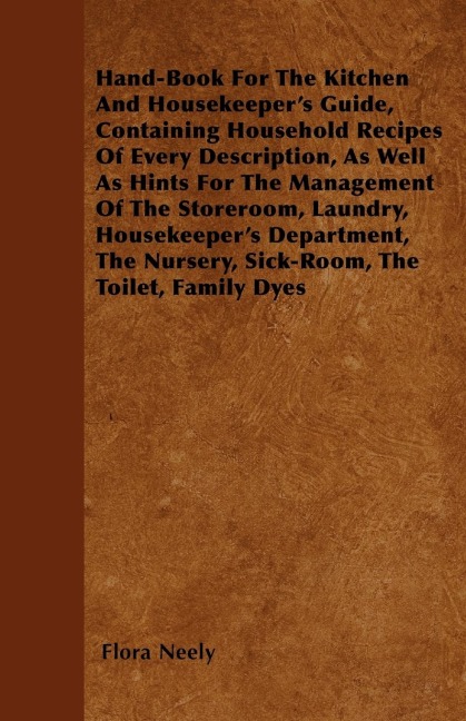 Hand-Book For The Kitchen And Housekeepers Guide: Containing Household Recipes Of Every Description, As Well As Hints For The Management Of The Storeroom, Laundry, Housekeepers Department, The Nursery, Sick-Room, The Toilet, Family Dyes