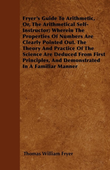 Fryers Guide To Arithmetic, Or, The Arithmetical Self-Instructor; Wherein The Properties Of Numbers Are Clearly Pointed Out. The Theory And Practice Of The Science Are Deduced From First Principles, And Demonstrated In A Familiar Manner