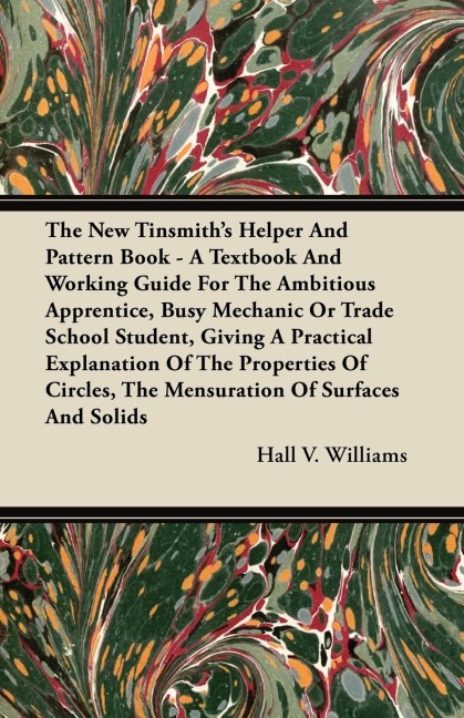 The New Tinsmiths Helper And Pattern Book - A Textbook And Working Guide For The Ambitious Apprentice, Busy Mechanic Or Trade School Student, Giving A Practical Explanation Of The Properties Of Circles, The Mensuration Of Surfaces And Solids