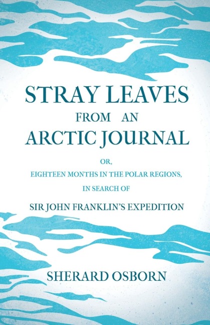 Stray Leaves from an Arctic Journal - or, Eighteen Months in the Polar Regions, in Search of Sir John Franklins Expedition