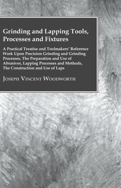 Grinding And Lapping Tools, Processes And Fixtures - A Practical Treatise And Toolmakers Reference Work Upon Precision Grinding And Grinding Processes, The Preparation And Use Of Abrasives, Lapping Processes And Methods, The Construction And Use Of Laps