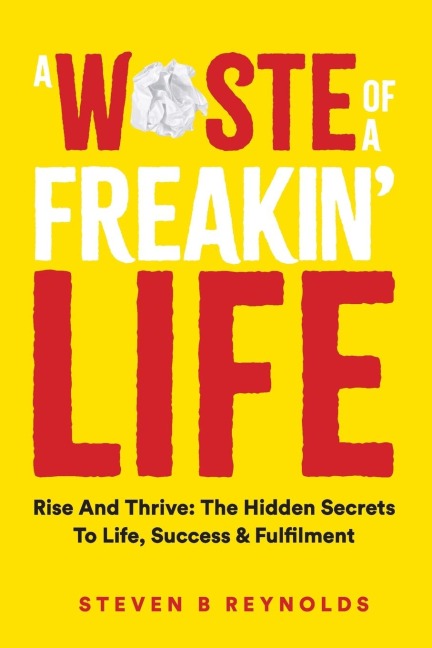 A WASTE OF A FREAKIN LIFE: RISE AND THRIVE - THE HIDDEN SECRETS TO LIFE, SUCCESS AND FULFILMENT