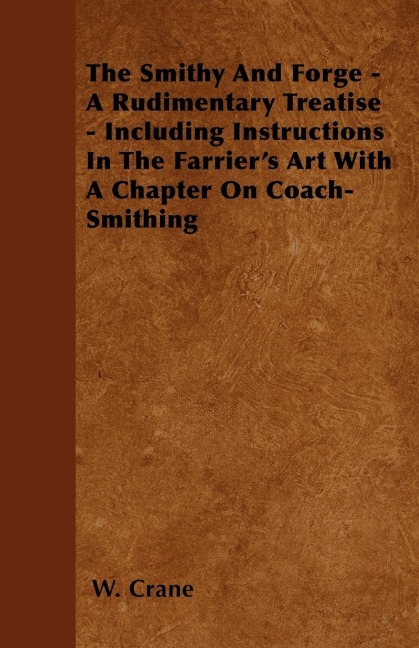 The Smithy And Forge - A Rudimentary Treatise - Including Instructions In The Farriers Art With A Chapter On Coach-Smithing