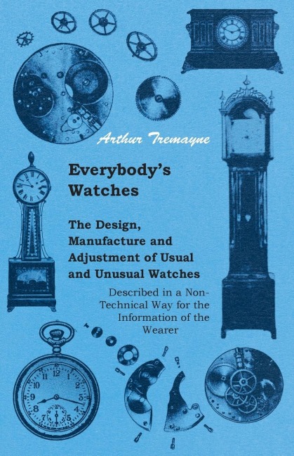 Everybodys Watches - The Design, Manufacture and Adjustment of Usual and Unusual Watches Described in a Non-Technical Way for the Information of the Wearer
