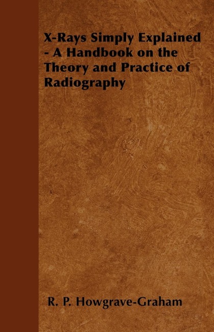 X-Rays Simply Explained - A Handbook on the Theory and Practice of Radiography