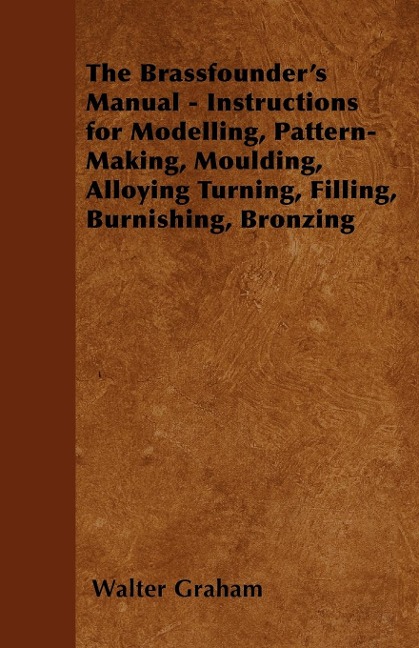 The Brassfounders Manual - Instructions for Modelling, Pattern-Making, Moulding, Alloying Turning, Filling, Burnishing, Bronzing