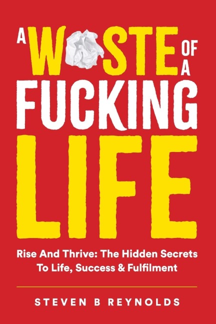 A WASTE OF A FUCKING LIFE: RISE AND THRIVE: THE HIDDEN SECRETS TO LIFE, SUCCESS AND FULFILMENT