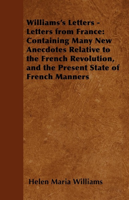 Williamss Letters - Letters from France: Containing Many New Anecdotes Relative to the French Revolution, and the Present State of French Manners