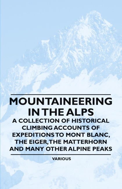 Mountaineering in the Alps - A Collection of Historical Climbing Accounts of Expeditions to Mont Blanc, the Eiger, the Matterhorn and Many Other Alpin