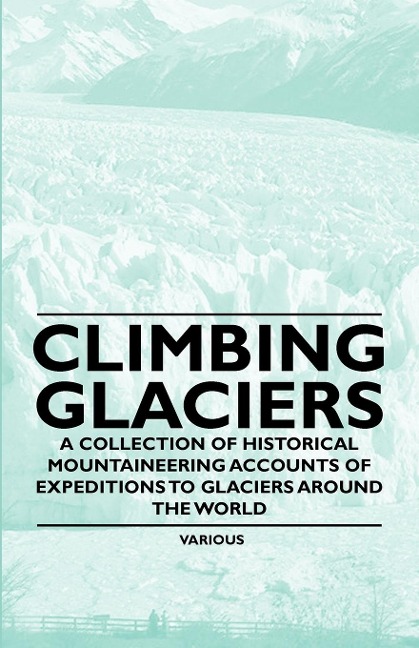 Climbing Glaciers - A Collection of Historical Mountaineering Accounts of Expeditions to Glaciers Around the World