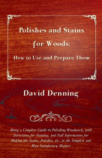 Polishes and Stains for Woods: How to Use and Prepare them - Being a Complete Guide to Polishing Woodwork, with Directions for Staining, and Full Information for Making the Stains, Polishes, &c., in the Simplest and Most Satisfactory Manner