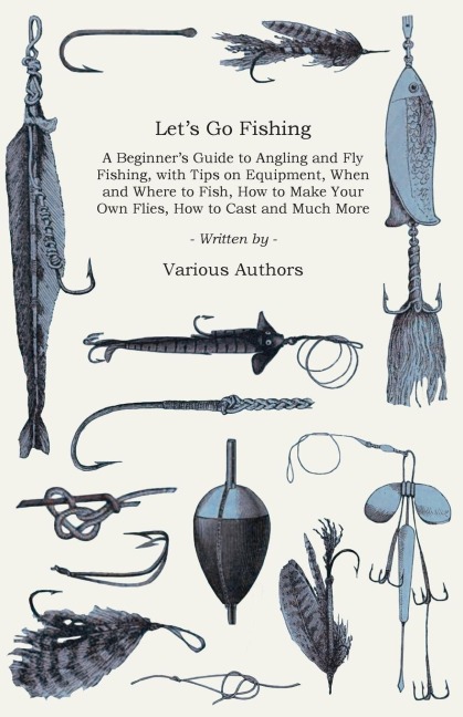 Lets Go Fishing - A Beginners Guide to Angling and Fly Fishing, with Tips on Equipment, When and Where to Fish, How to Make Your Own Flies, How to Cast and Much More