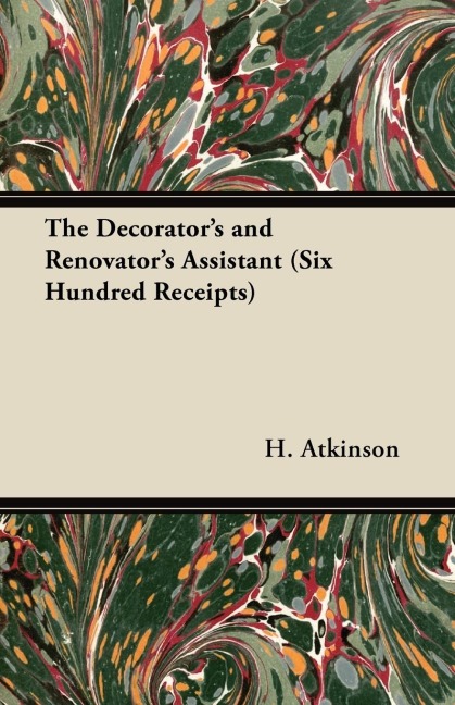 The Decorators and Renovators Assistant (Six Hundred Receipts) - Rules and Instructions For Mixing, Preparing, and Using Dyes, Stains, Oil and Water Colours, Varnishes, Polishes; For Painting, Gilding, And Illuminating on Vellum, Card, Canvas, Leather,