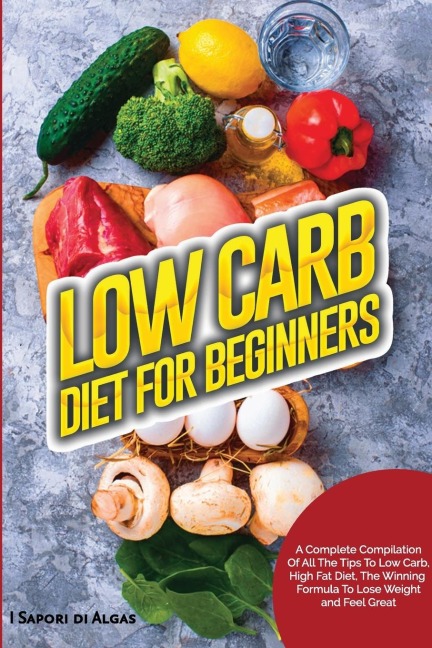 Low Carb Diet For Beginners: A Complete Compilation Of All The Tips To Low Carb, High Fat Diet, The Winning Formula To Lose Weight and Feel Great