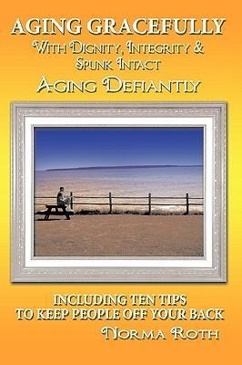 Aging Gracefully with Dignity, Integrity & Spunk Intact: Aging Defiantly: Including Ten Tips to Keep People Off Your Back