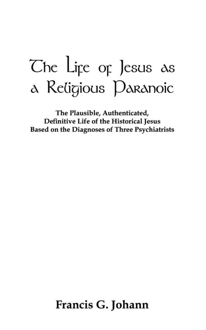 The Life of Jesus as a Religious Paranoic: The Plausible, Authenticated, Definitive Life of the Historical Jesus Based on the Diagnoses of Three Psych