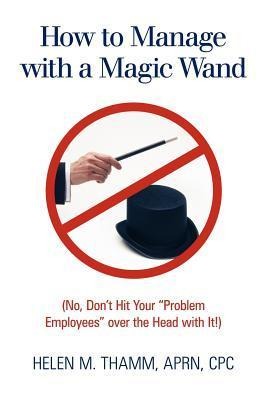 How to Manage with a Magic Wand: (No, Dont Hit Your Problem Employees Over the Head with It!)