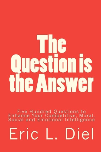 The Question Is the Answer Five Hundred Questions to Enhancing Your Competitive, Moral, Social and Emotional Intelligence