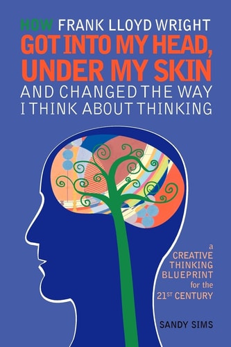 How Frank Lloyd Wright Got Into My Head, Under My Skin, and Changed the Way I Think about Thinking A Creative Thinking Blueprint for the 21st Century