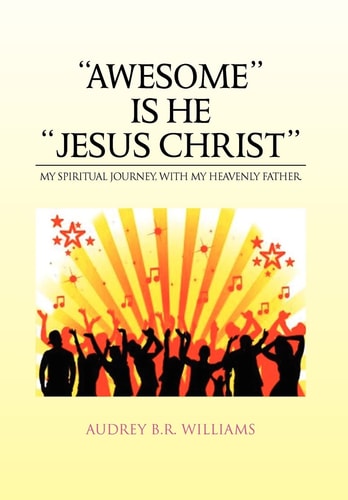 ''Awesome'' Is He ''Jesus Christ'' My Spiritual Journey, with My Heavenly Father