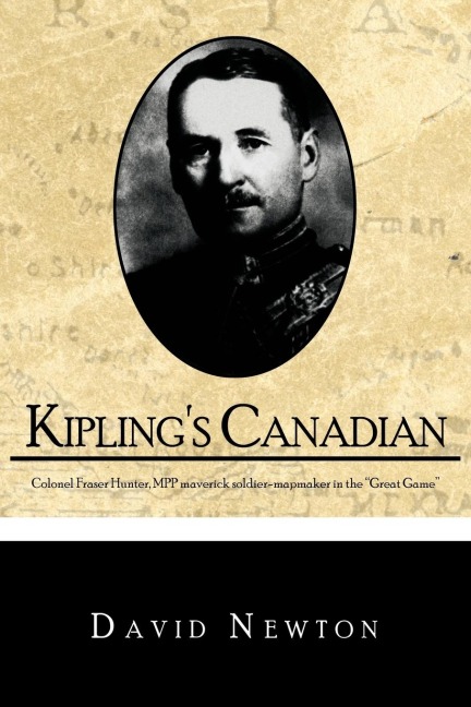Kiplings Canadian: Colonel Fraser Hunter, Mpp, Maverick Soldier-Mapmaker in the Great Game.