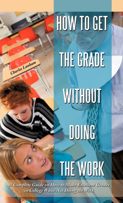 How to Get the Grade Without Doing the Work: A Complete Guide on How to Make Excellent Grades in College While Not Doing the Work