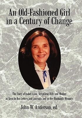 An Old-Fashioned Girl in a Century of Change: The Story of Isabel Anne, Scriptural Wife and Mother as Seen in Her Letters and Journals and in Her Hus