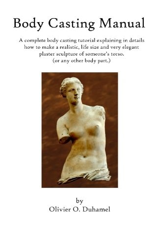 Body Casting Manual A Complete Body Casting Tutorial Explaining in Details How to Make a Realistic, Life Size and Very Elegant Plaster Sculpture of Someone's Torso (Or Any Other Body Part. )