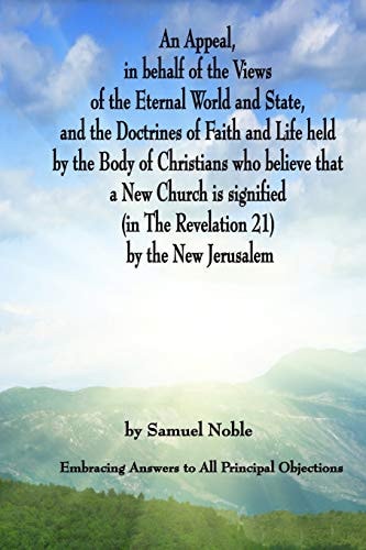 An Appeal in Behalf of the Views of the Eternal World and State, and the Doctrines of Faith and Life Held by the Body of Christians Who Believe That a New Church Is Signified (In the Revelation 21) by the New Jerusalem Embracing Answers to All Principal O