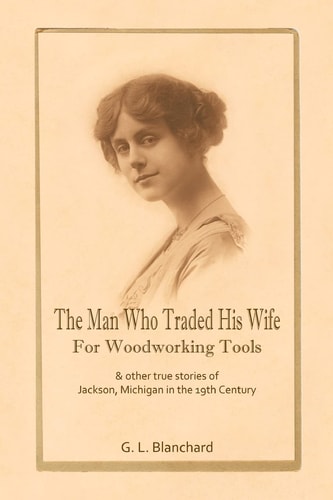 The Man Who Traded His Wife For Woodworking Tools And Other True Stories Of 19th Century Jackson, Michigan