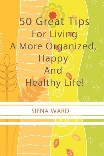 50 Great Tips For Living A More Organized, Happy And Healthy Life! How To Reduce Stress, Get Organized, Be Fit, Travel Well And Other Tips For Living Life To The Fullest