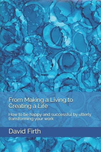 From Making a Living to Creating a Life How to Be Happy, Successful, Free and Powerful by Utterly Transforming Your Work