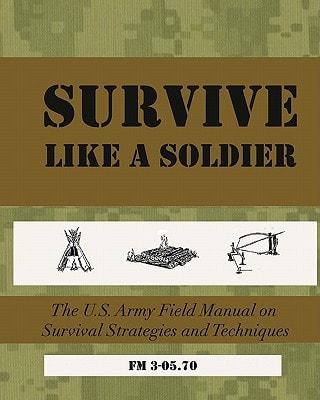 SURVIVE Like a Soldier The U. S. Army Field Manual on Survival Strategies and Techniques