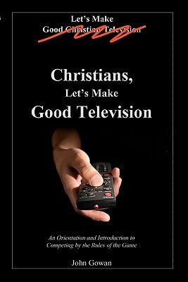 Christians, Let's Make Good Television An Orientation and Introduction to Competing by the Rules of the Game