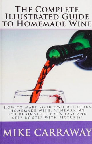 The Complete Illustrated Guide to Homemade Wine How to Make Your Own Delicious Homemade Wine, Winemaking for Beginners That's Easy and Step by Step with Pictures!