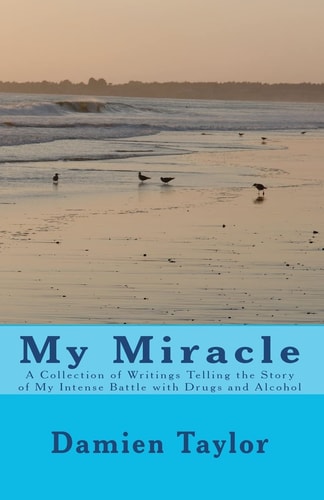 My Miracle A Collection of Writings Telling the Story of My Intense Battle with Drug and Alcohol Addiction and the Miracle of My Recovery