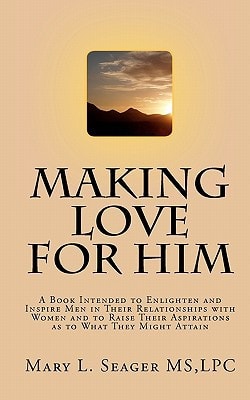 Making Love for Him A Book Intended to Enlighten and Inspire Men in Their Relationships with Women and to Raise Their Aspirations as to What They Might Attain
