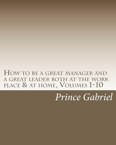 How to be a Great Manager and a Great Leader Both at the Work Place & at Home, Volumes 1-10 How to be a Great Leader