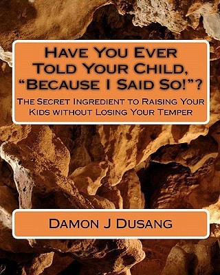 Have You Ever Told Your Child, "Because I Said So!"? The Secret Ingredient to Raising Your Kids Without Losing Your Temper
