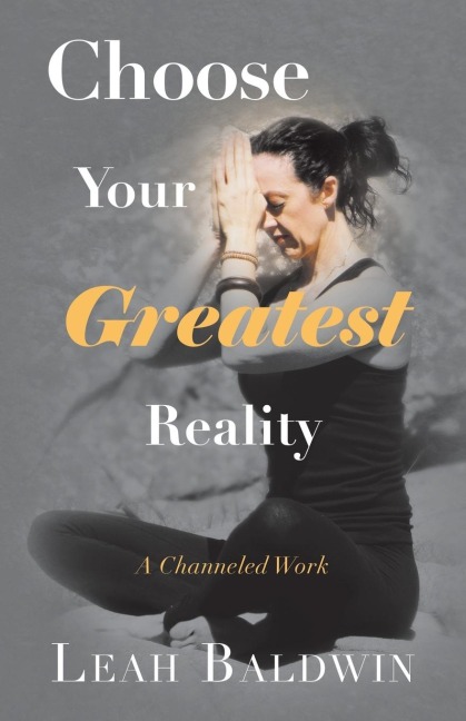 Choose Your Greatest Reality: A Channeled Work by Leah Baldwin