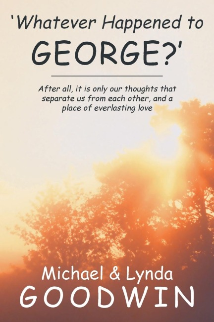 Whatever Happened to George?: After All, It Is Only Our Thoughts That Separate Us from Each Other, and a Place of Everlasting Love