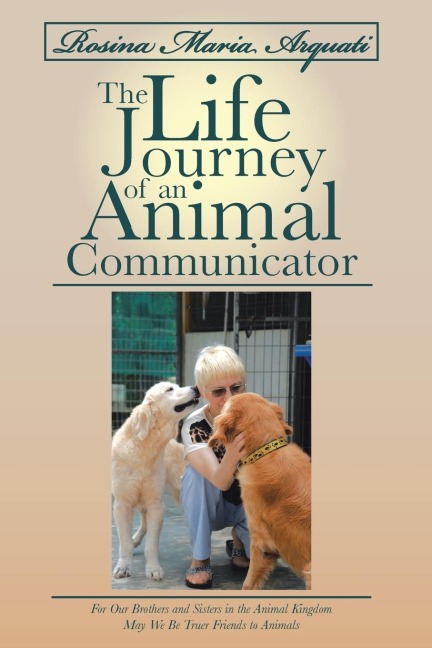Rosina Maria Arquati: The Life Journey of an Animal Communicator: For Our Brothers and Sisters in the Animal Kingdom May We Be Truer Friends