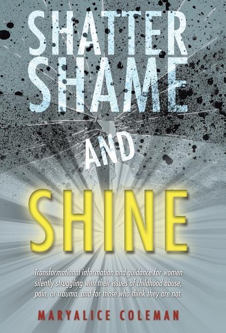 Shatter Shame and Shine: Transformational Information and Guidance for Women Silently Struggling with Their Issues of Childhood Abuse, Pain, or