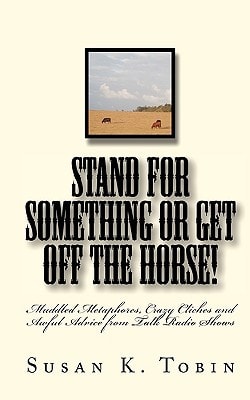 Stand for Something Or Get Off the Horse Mixed Metaphores, Crazy Cliches and Awful Advice from Talk Radio Shows