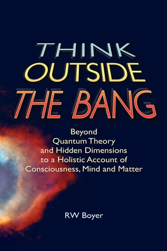 Think Outside the Bang Beyond Quantum Theory and Hidden Dimensions to a Holistic Account of Consciousness, Mind and Matter