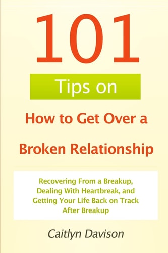 101 Tips on How to Get Over a Broken Relationship Recovering From a Breakup, Dealing With Heartbreak, and Getting Your Life Back on Track After Breakup