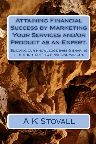 Attaining Financial Success by Marketing Your Services And/Or Product As an Expert Building Our Knowledge Base and Sharing It, = "Shortcut" to Financial Wealth