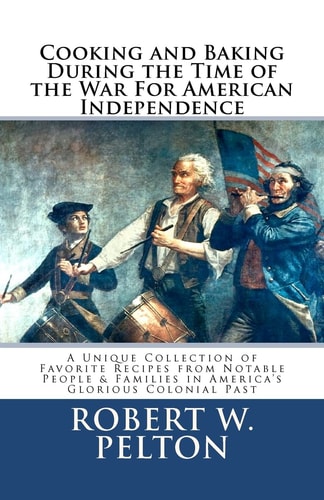 Cooking and Baking During the Time of the War for American Independence A Unique Collection of Favorite Recipes from Notable People and Families in America's Glorious Colonial Past