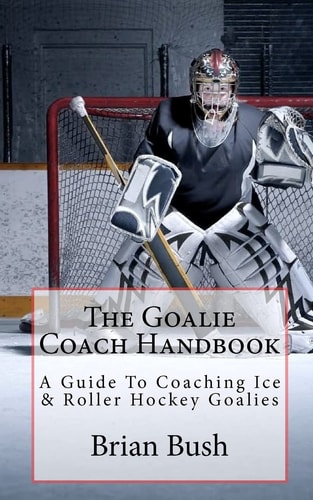 The Goalie Coach Handbook A Guide to Coaching Ice and Roller Hockey Goalies