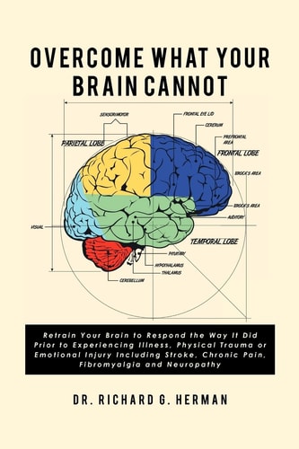 Overcome What Your Brain Cannot Retrain Your Brain to Respond the Way It Did Prior to Experiencing Illness, Physical Trauma, Or Emotional Injury Including Stroke, Chronic Pain, Fibromyalgia, and Neuropathy